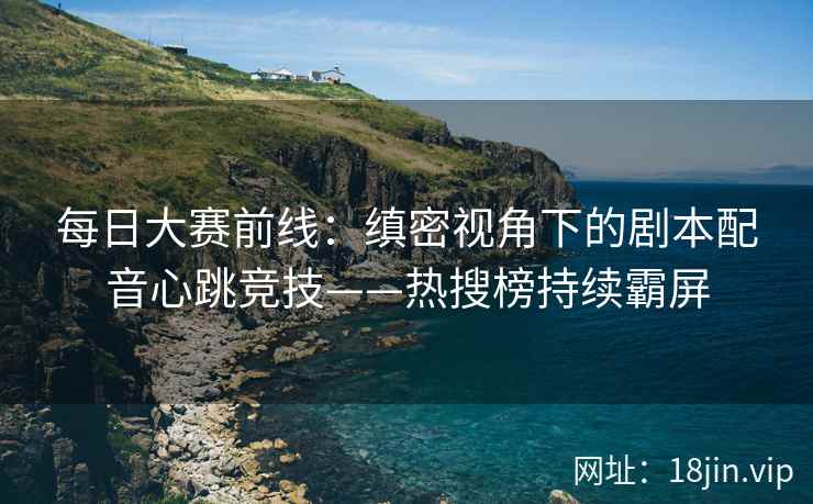 每日大赛前线：缜密视角下的剧本配音心跳竞技——热搜榜持续霸屏