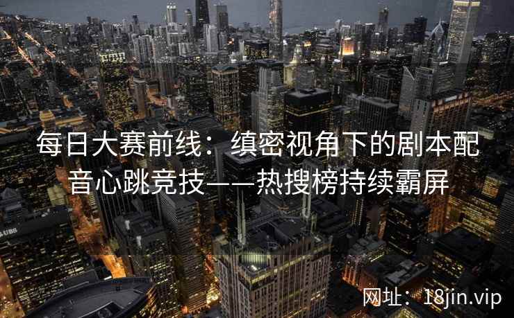 每日大赛前线：缜密视角下的剧本配音心跳竞技——热搜榜持续霸屏