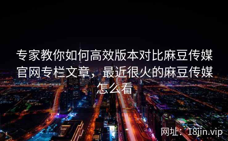 专家教你如何高效版本对比麻豆传媒官网专栏文章，最近很火的麻豆传媒怎么看