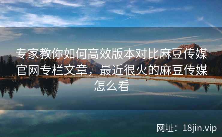 专家教你如何高效版本对比麻豆传媒官网专栏文章，最近很火的麻豆传媒怎么看