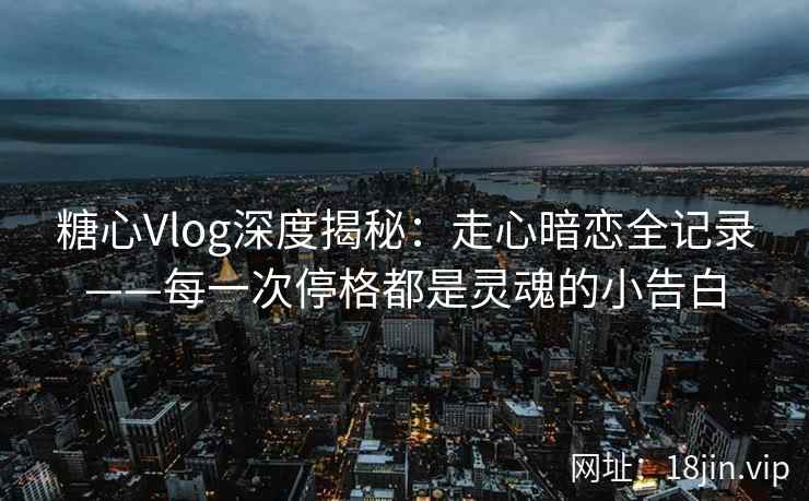 糖心Vlog深度揭秘：走心暗恋全记录——每一次停格都是灵魂的小告白