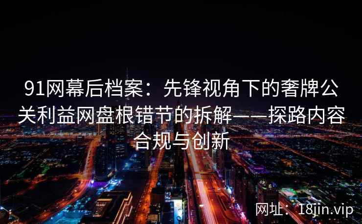 91网幕后档案：先锋视角下的奢牌公关利益网盘根错节的拆解——探路内容合规与创新