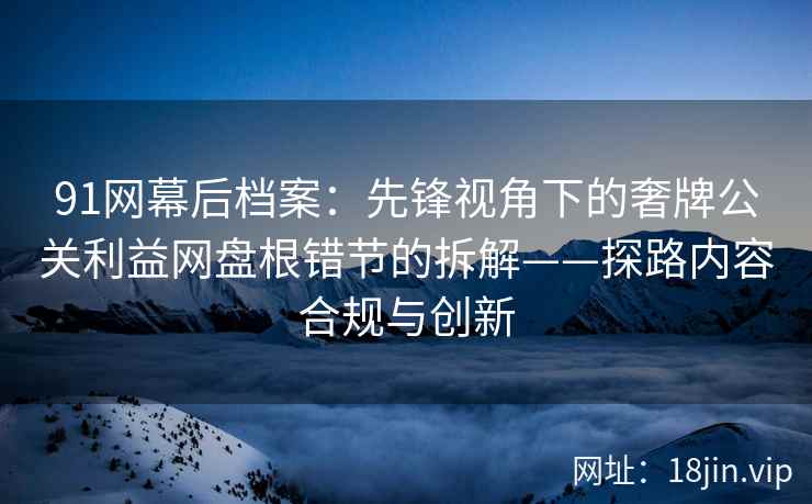 91网幕后档案：先锋视角下的奢牌公关利益网盘根错节的拆解——探路内容合规与创新