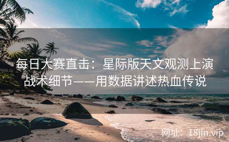 每日大赛直击：星际版天文观测上演战术细节——用数据讲述热血传说