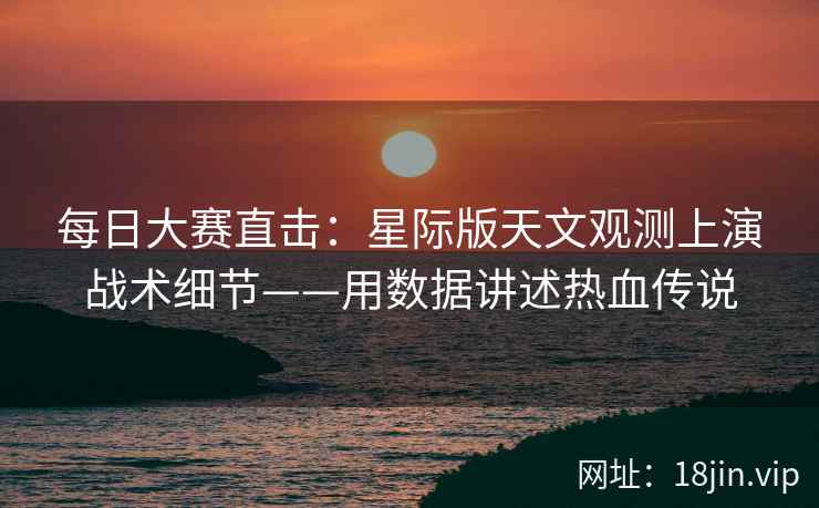 每日大赛直击：星际版天文观测上演战术细节——用数据讲述热血传说