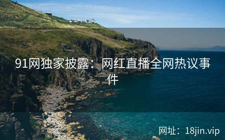 91网独家披露：网红直播全网热议事件
