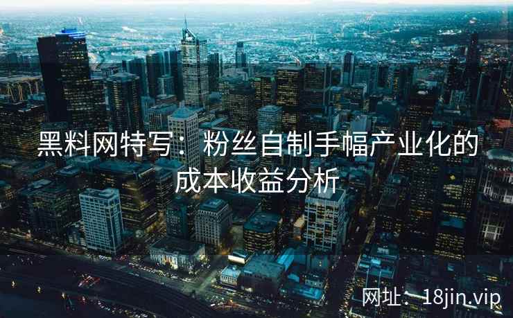 黑料网特写：粉丝自制手幅产业化的成本收益分析