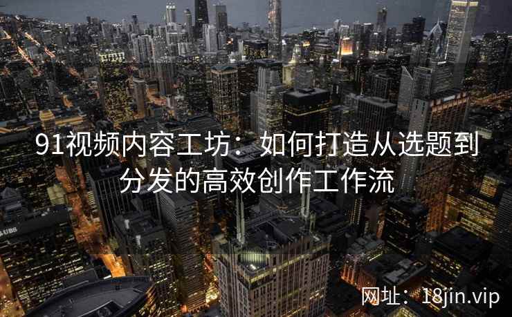 91视频内容工坊：如何打造从选题到分发的高效创作工作流