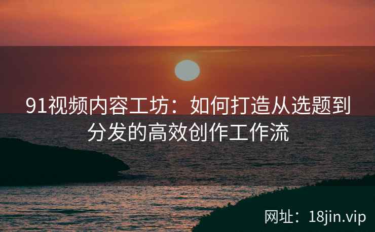 91视频内容工坊：如何打造从选题到分发的高效创作工作流