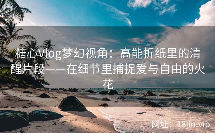 糖心Vlog梦幻视角：高能折纸里的清醒片段——在细节里捕捉爱与自由的火花