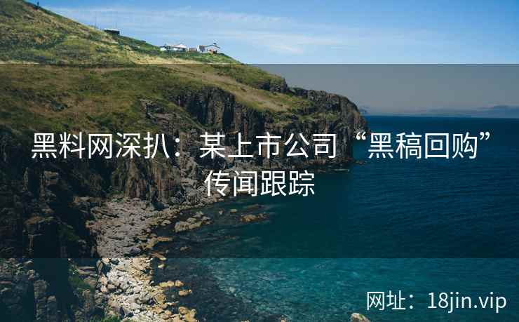 黑料网深扒：某上市公司“黑稿回购”传闻跟踪