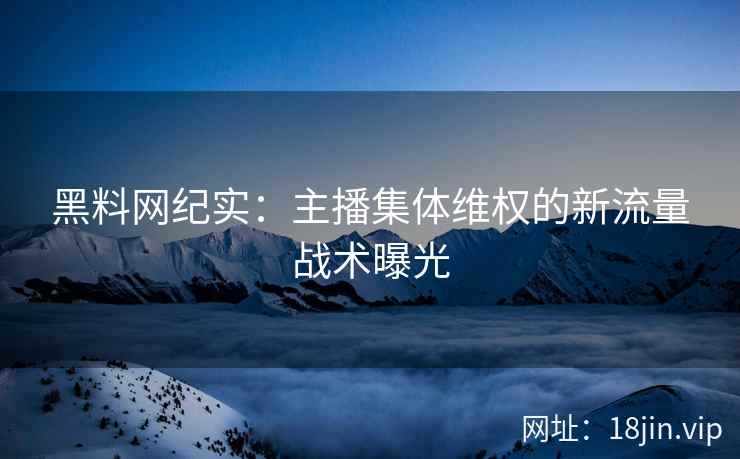 黑料网纪实：主播集体维权的新流量战术曝光