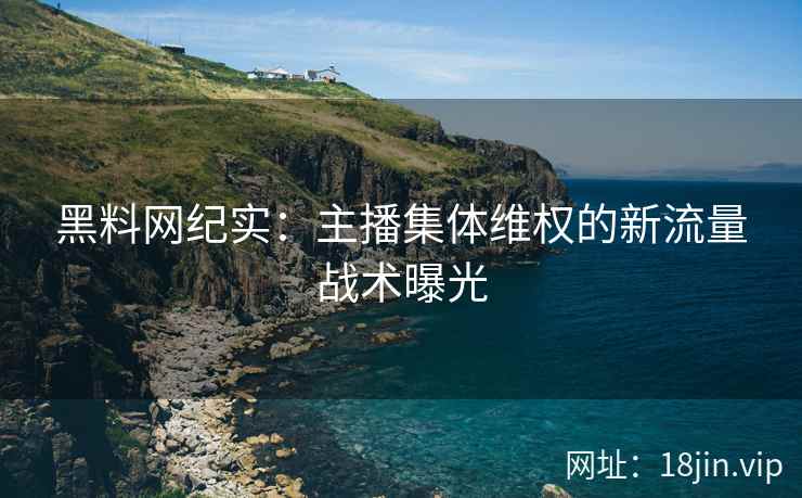 黑料网纪实：主播集体维权的新流量战术曝光
