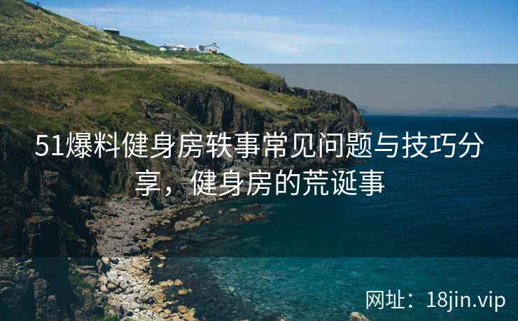 51爆料健身房轶事常见问题与技巧分享，健身房的荒诞事