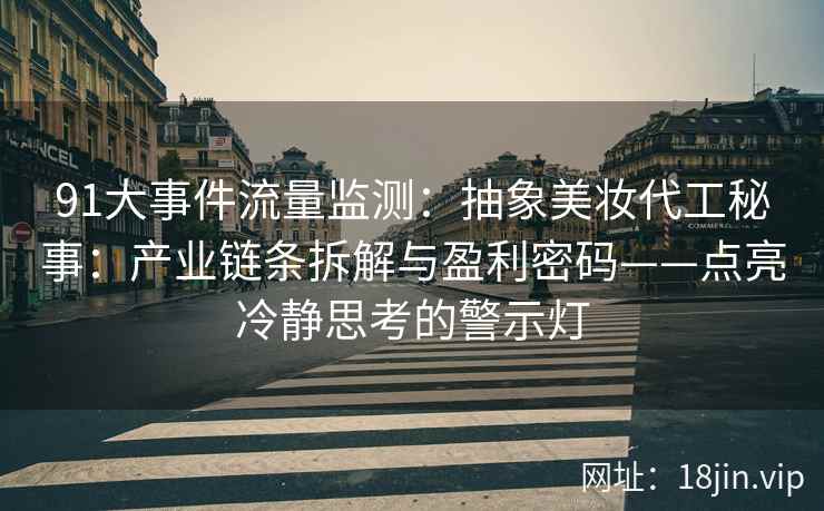 91大事件流量监测：抽象美妆代工秘事：产业链条拆解与盈利密码——点亮冷静思考的警示灯
