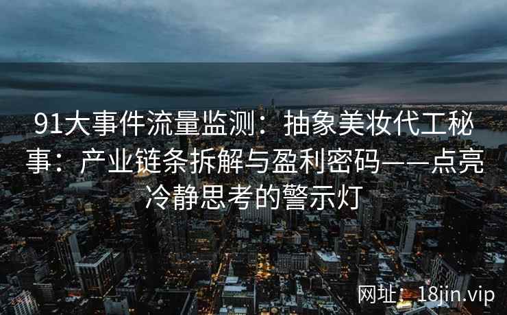 91大事件流量监测：抽象美妆代工秘事：产业链条拆解与盈利密码——点亮冷静思考的警示灯