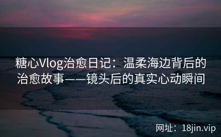 糖心Vlog治愈日记：温柔海边背后的治愈故事——镜头后的真实心动瞬间