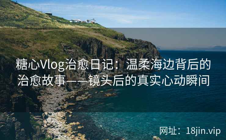 糖心Vlog治愈日记：温柔海边背后的治愈故事——镜头后的真实心动瞬间
