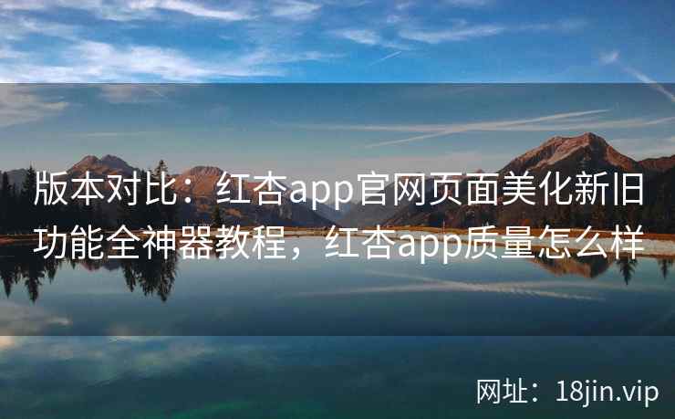 版本对比：红杏app官网页面美化新旧功能全神器教程，红杏app质量怎么样