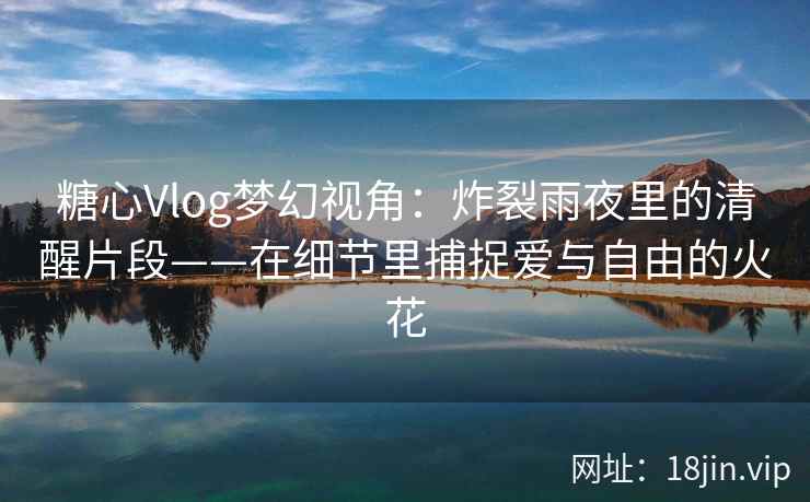 糖心Vlog梦幻视角：炸裂雨夜里的清醒片段——在细节里捕捉爱与自由的火花