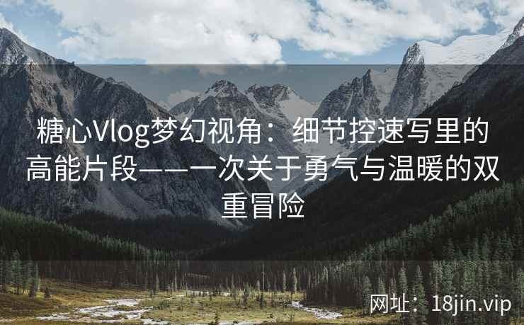 糖心Vlog梦幻视角：细节控速写里的高能片段——一次关于勇气与温暖的双重冒险