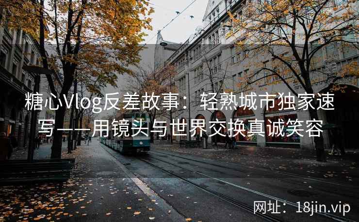 糖心Vlog反差故事：轻熟城市独家速写——用镜头与世界交换真诚笑容