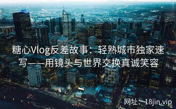 糖心Vlog反差故事：轻熟城市独家速写——用镜头与世界交换真诚笑容