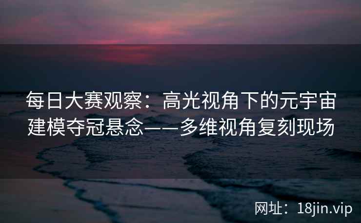 每日大赛观察：高光视角下的元宇宙建模夺冠悬念——多维视角复刻现场
