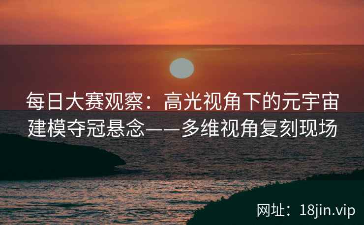 每日大赛观察：高光视角下的元宇宙建模夺冠悬念——多维视角复刻现场