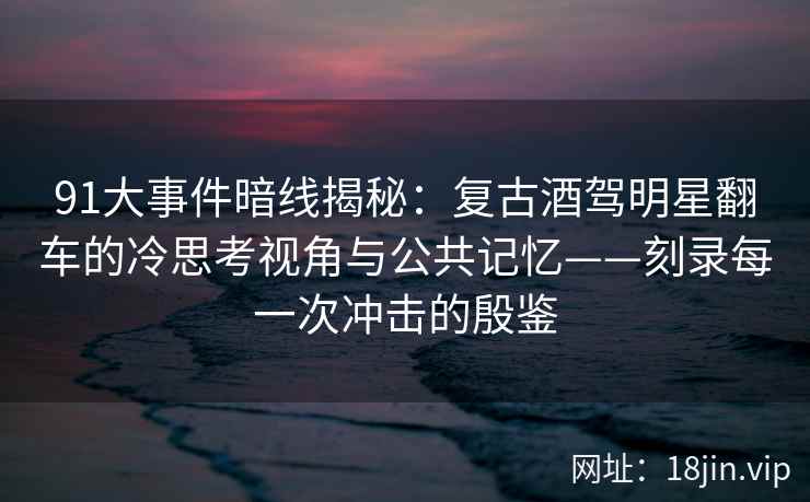91大事件暗线揭秘：复古酒驾明星翻车的冷思考视角与公共记忆——刻录每一次冲击的殷鉴