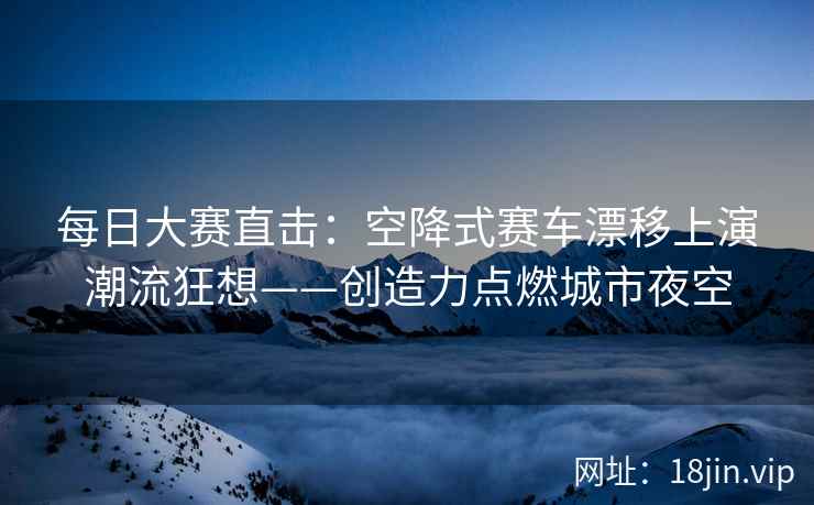 每日大赛直击：空降式赛车漂移上演潮流狂想——创造力点燃城市夜空