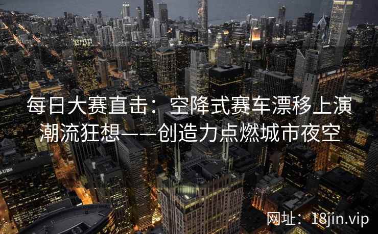 每日大赛直击：空降式赛车漂移上演潮流狂想——创造力点燃城市夜空
