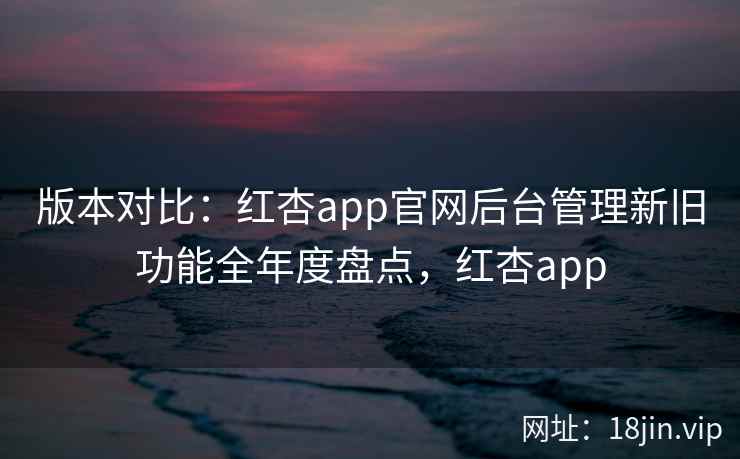 版本对比：红杏app官网后台管理新旧功能全年度盘点，红杏app