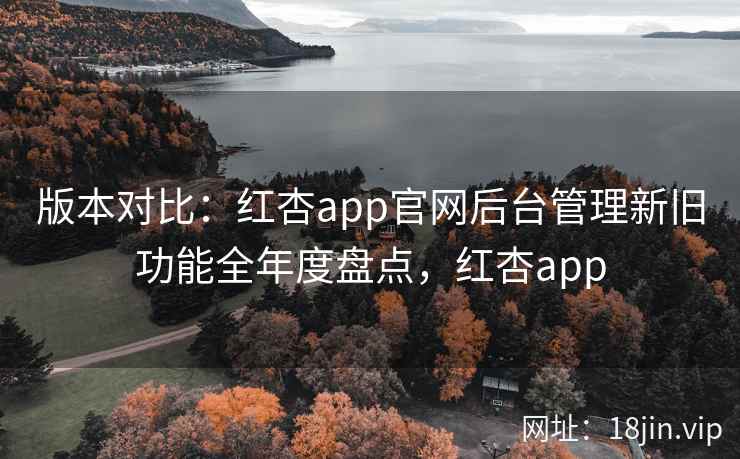 版本对比：红杏app官网后台管理新旧功能全年度盘点，红杏app