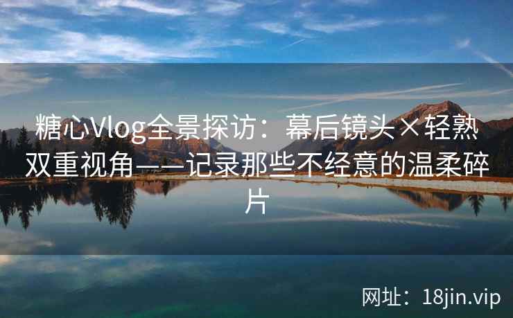 糖心Vlog全景探访：幕后镜头×轻熟双重视角——记录那些不经意的温柔碎片
