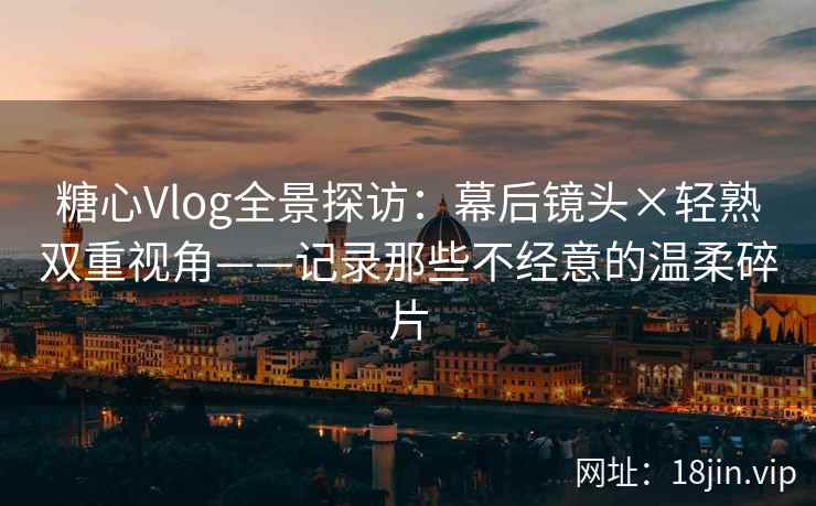 糖心Vlog全景探访：幕后镜头×轻熟双重视角——记录那些不经意的温柔碎片