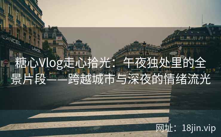 糖心Vlog走心拾光：午夜独处里的全景片段——跨越城市与深夜的情绪流光