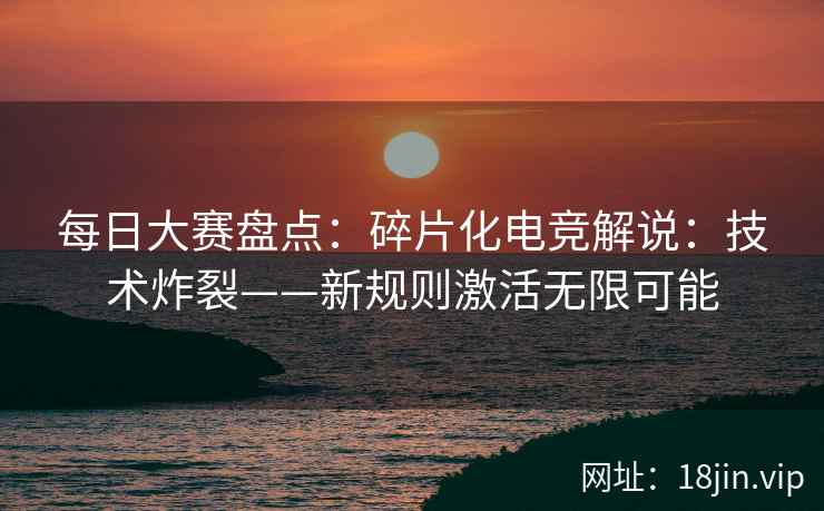 每日大赛盘点：碎片化电竞解说：技术炸裂——新规则激活无限可能
