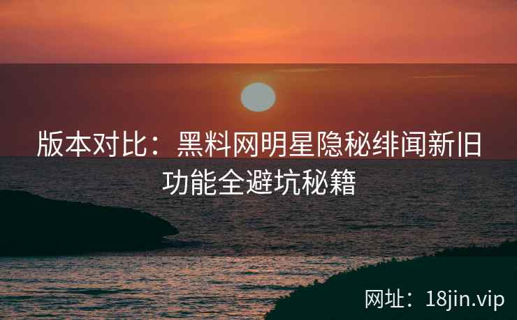 版本对比：黑料网明星隐秘绯闻新旧功能全避坑秘籍