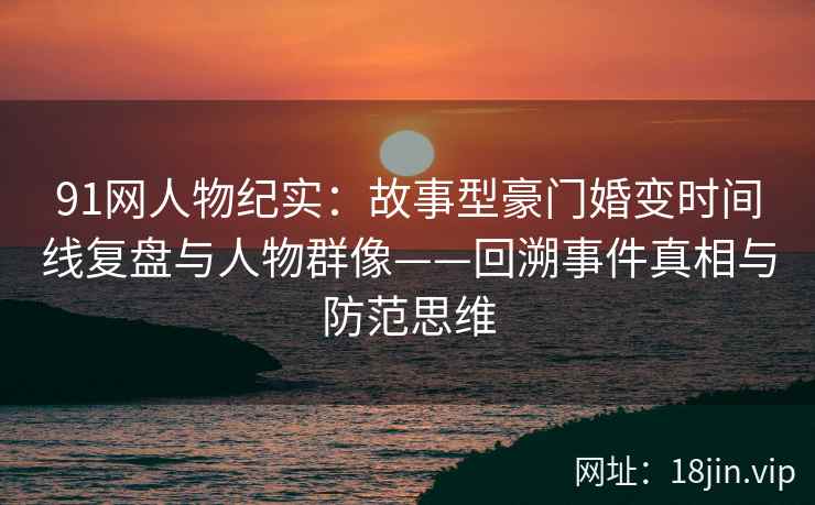 91网人物纪实：故事型豪门婚变时间线复盘与人物群像——回溯事件真相与防范思维