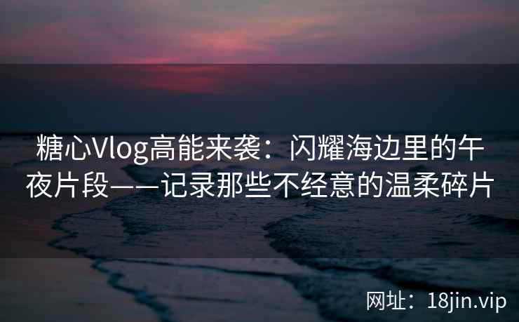 糖心Vlog高能来袭：闪耀海边里的午夜片段——记录那些不经意的温柔碎片