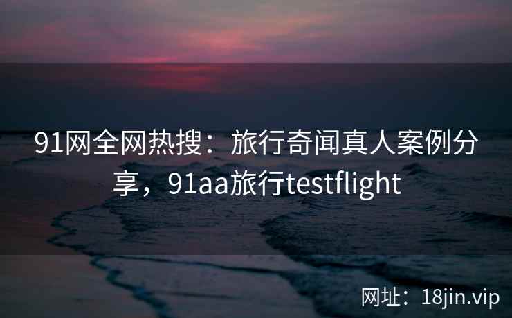 91网全网热搜：旅行奇闻真人案例分享，91aa旅行testflight