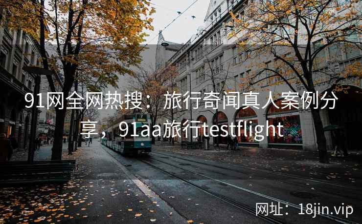 91网全网热搜：旅行奇闻真人案例分享，91aa旅行testflight
