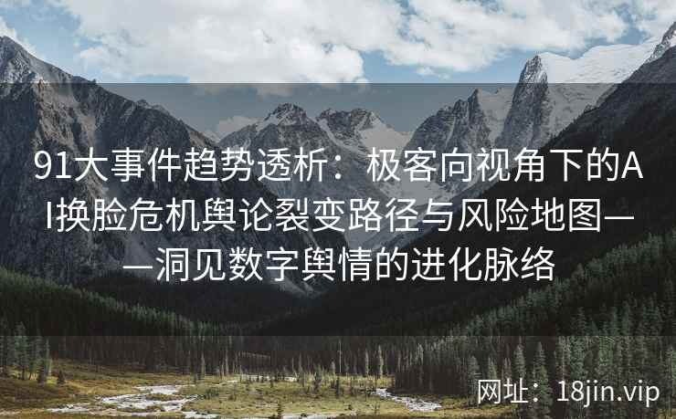 91大事件趋势透析：极客向视角下的AI换脸危机舆论裂变路径与风险地图——洞见数字舆情的进化脉络