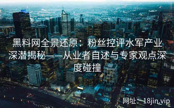 黑料网全景还原：粉丝控评水军产业深潜揭秘——从业者自述与专家观点深度碰撞