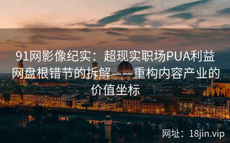91网影像纪实：超现实职场PUA利益网盘根错节的拆解——重构内容产业的价值坐标