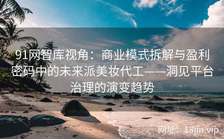 91网智库视角：商业模式拆解与盈利密码中的未来派美妆代工——洞见平台治理的演变趋势