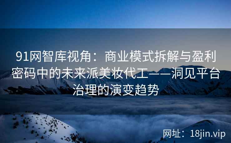 91网智库视角：商业模式拆解与盈利密码中的未来派美妆代工——洞见平台治理的演变趋势