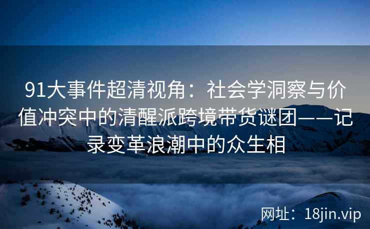91大事件超清视角：社会学洞察与价值冲突中的清醒派跨境带货谜团——记录变革浪潮中的众生相