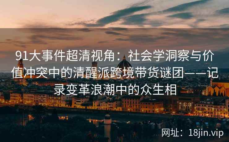 91大事件超清视角：社会学洞察与价值冲突中的清醒派跨境带货谜团——记录变革浪潮中的众生相